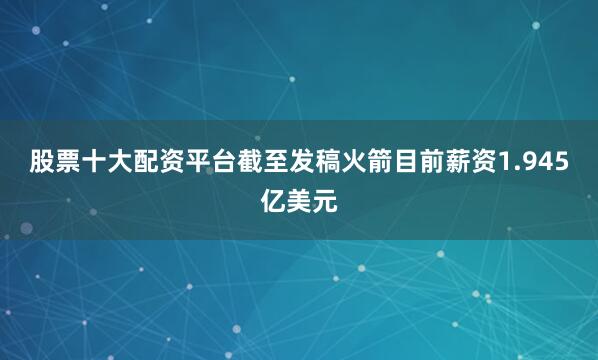 股票十大配资平台截至发稿火箭目前薪资1.945亿美元