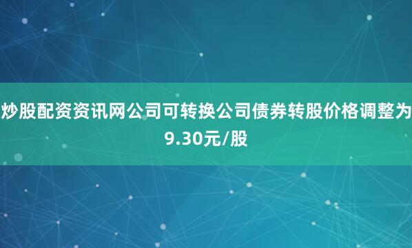 炒股配资资讯网公司可转换公司债券转股价格调整为9.30元/股