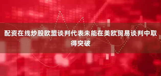 配资在线炒股欧盟谈判代表未能在美欧贸易谈判中取得突破