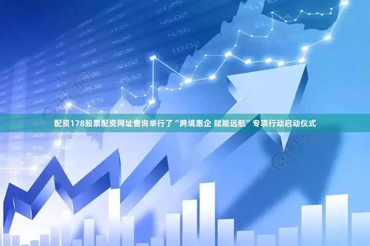 配资178股票配资网址查询举行了“跨境惠企 赋能远航”专项行动启动仪式