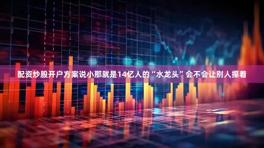 配资炒股开户方案说小那就是14亿人的“水龙头”会不会让别人攥着