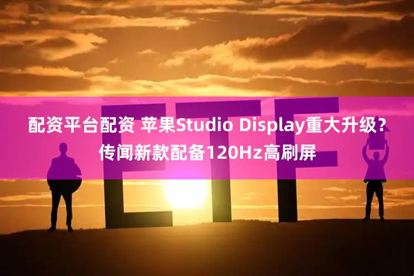 配资平台配资 苹果Studio Display重大升级？传闻新款配备120Hz高刷屏