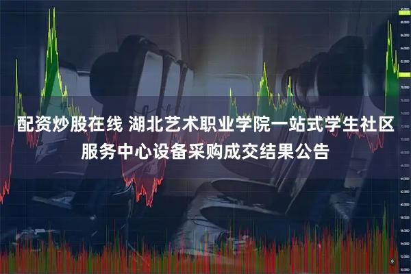 配资炒股在线 湖北艺术职业学院一站式学生社区服务中心设备采购成交结果公告