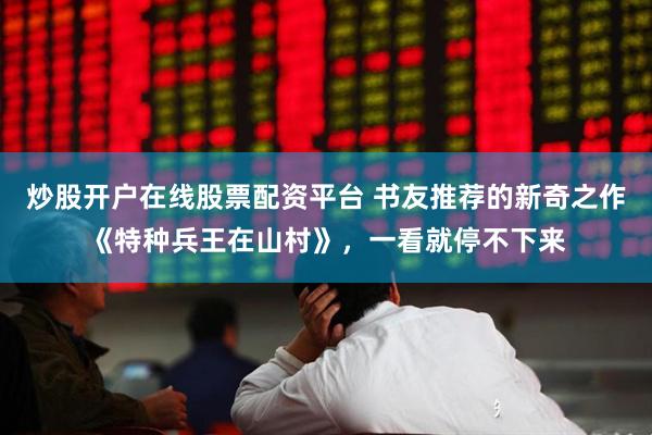炒股开户在线股票配资平台 书友推荐的新奇之作《特种兵王在山村》，一看就停不下来