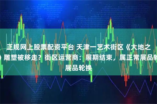 正规网上股票配资平台 天津一艺术街区《大地之子》雕塑被移走？街区运营商：展期结束，属正常展品轮换