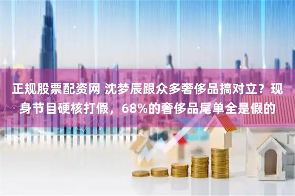 正规股票配资网 沈梦辰跟众多奢侈品搞对立？现身节目硬核打假，68%的奢侈品尾单全是假的