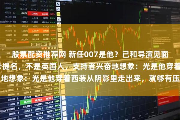 股票配资推荐网 新任007是他？已和导演见面，身高196刚获奥斯卡提名，不是英国人，支持者兴奋地想象：光是他穿着西装从阴影里走出来，就够有压迫感了