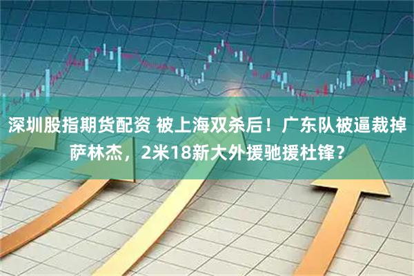 深圳股指期货配资 被上海双杀后！广东队被逼裁掉萨林杰，2米18新大外援驰援杜锋？