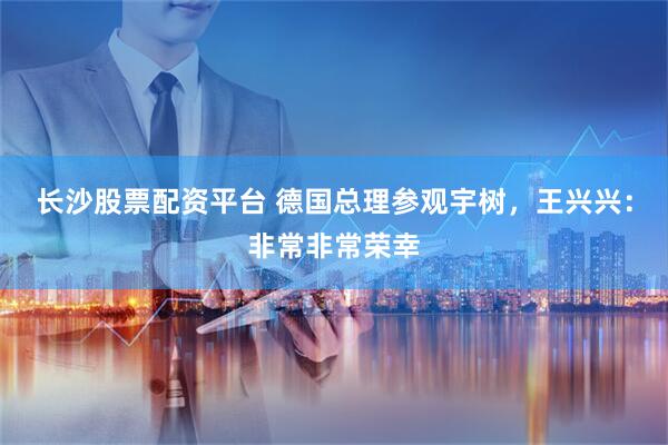 长沙股票配资平台 德国总理参观宇树，王兴兴：非常非常荣幸
