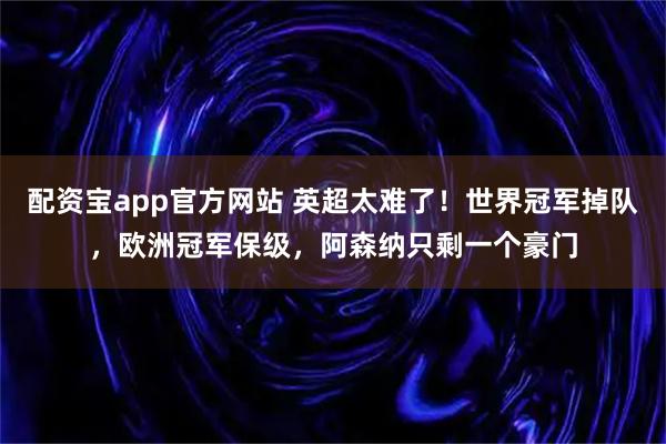 配资宝app官方网站 英超太难了！世界冠军掉队，欧洲冠军保级，阿森纳只剩一个豪门