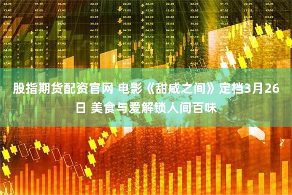 股指期货配资官网 电影《甜咸之间》定档3月26日 美食与爱解锁人间百味
