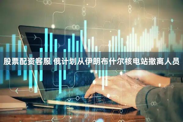 股票配资客服 俄计划从伊朗布什尔核电站撤离人员
