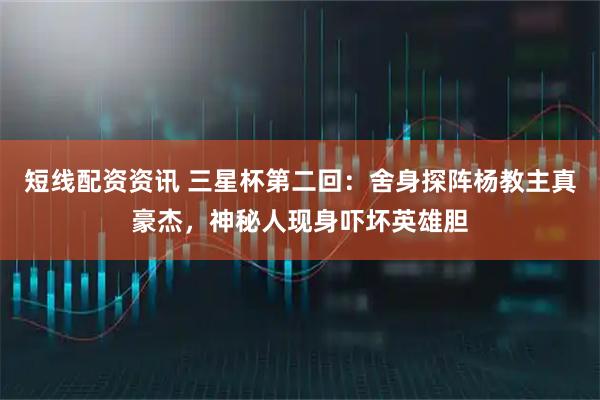 短线配资资讯 三星杯第二回：舍身探阵杨教主真豪杰，神秘人现身吓坏英雄胆