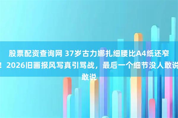 股票配资查询网 37岁古力娜扎细腰比A4纸还窄！2026旧画报风写真引骂战，最后一个细节没人敢说