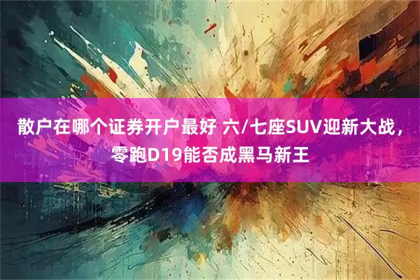 散户在哪个证券开户最好 六/七座SUV迎新大战，零跑D19能否成黑马新王