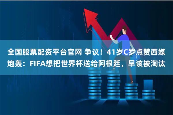 全国股票配资平台官网 争议！41岁C罗点赞西媒炮轰：FIFA想把世界杯送给阿根廷，早该被淘汰